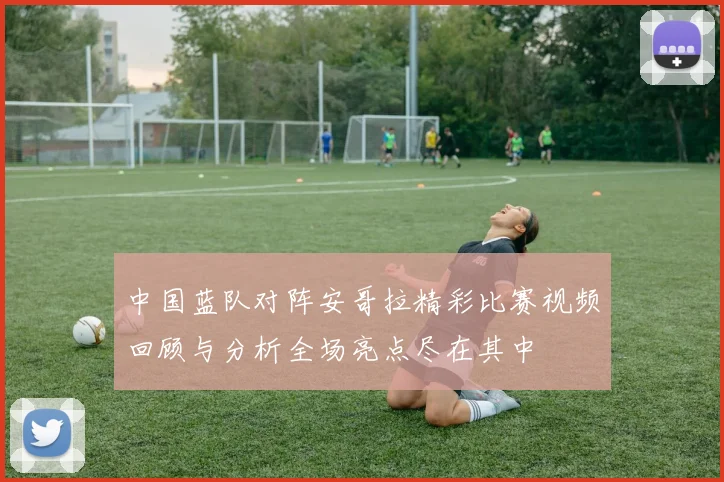 中国蓝队对阵安哥拉精彩比赛视频回顾与分析全场亮点尽在其中