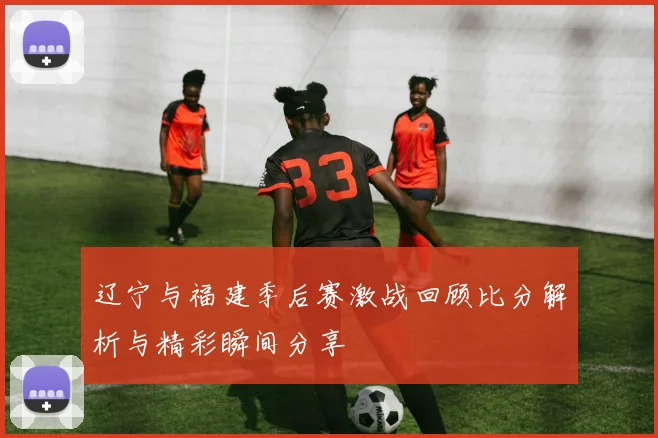 辽宁与福建季后赛激战回顾比分解析与精彩瞬间分享