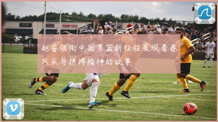 赵睿领衔中国男篮新征程展现青春风采与拼搏精神的故事
