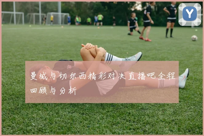 曼城与切尔西精彩对决直播吧全程回顾与分析