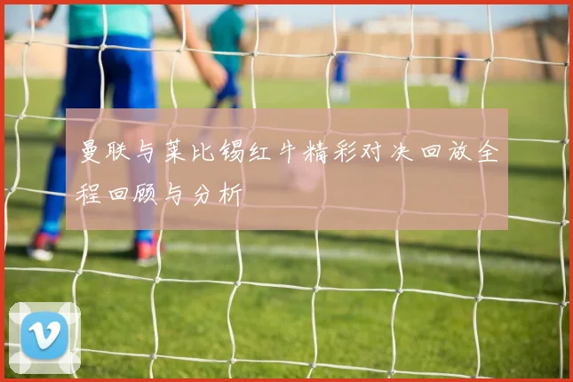 曼联与莱比锡红牛精彩对决回放全程回顾与分析