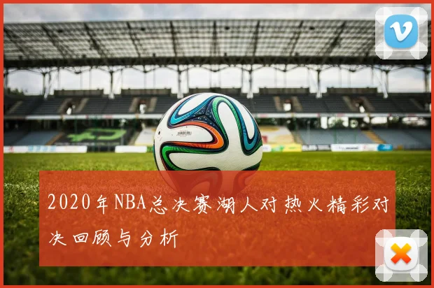 2020年NBA总决赛湖人对热火精彩对决回顾与分析