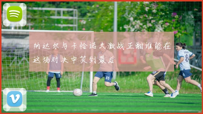 纳达尔与卡恰诺夫激战正酣谁能在这场对决中笑到最后