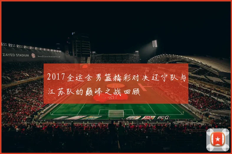 2017全运会男篮精彩对决辽宁队与江苏队的巅峰之战回顾