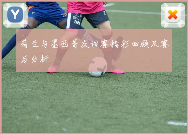 荷兰与墨西哥友谊赛精彩回顾及赛后分析