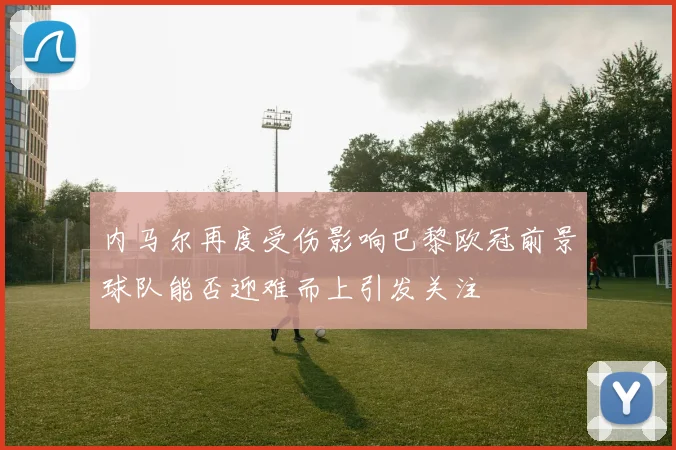 内马尔再度受伤影响巴黎欧冠前景球队能否迎难而上引发关注