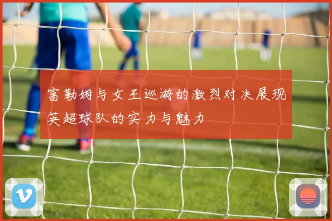 富勒姆与女王巡游的激烈对决展现英超球队的实力与魅力