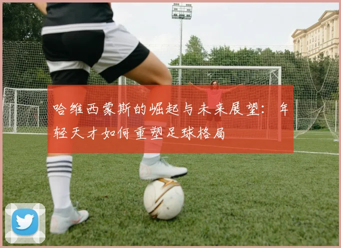 哈维西蒙斯的崛起与未来展望：年轻天才如何重塑足球格局