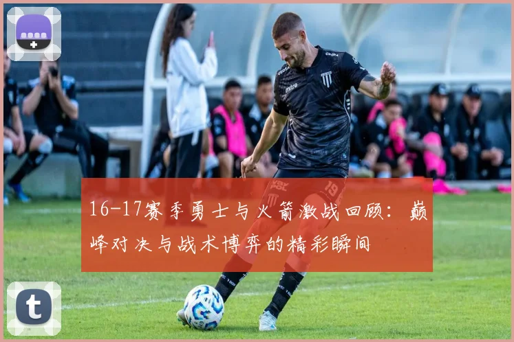 16-17赛季勇士与火箭激战回顾：巅峰对决与战术博弈的精彩瞬间
