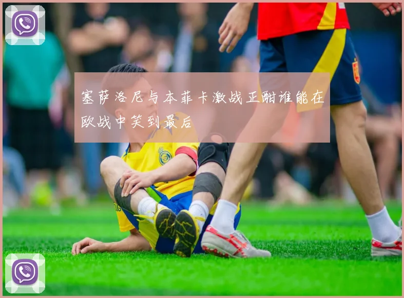 塞萨洛尼与本菲卡激战正酣谁能在欧战中笑到最后