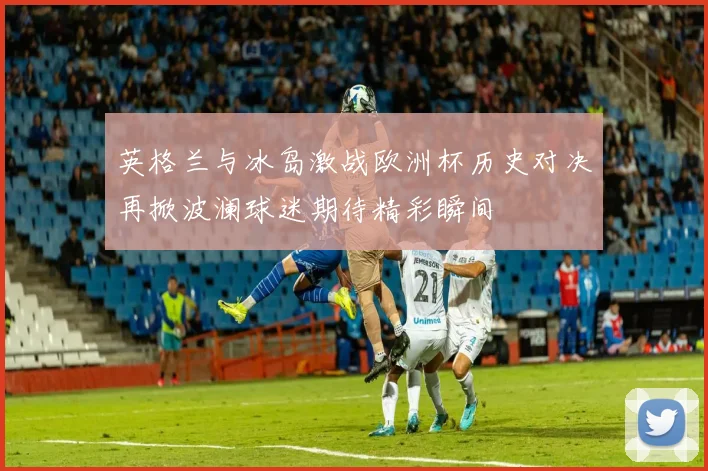 英格兰与冰岛激战欧洲杯历史对决再掀波澜球迷期待精彩瞬间