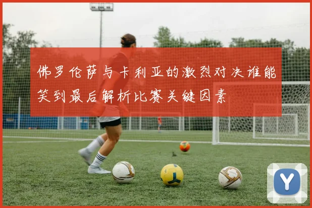 佛罗伦萨与卡利亚的激烈对决谁能笑到最后解析比赛关键因素