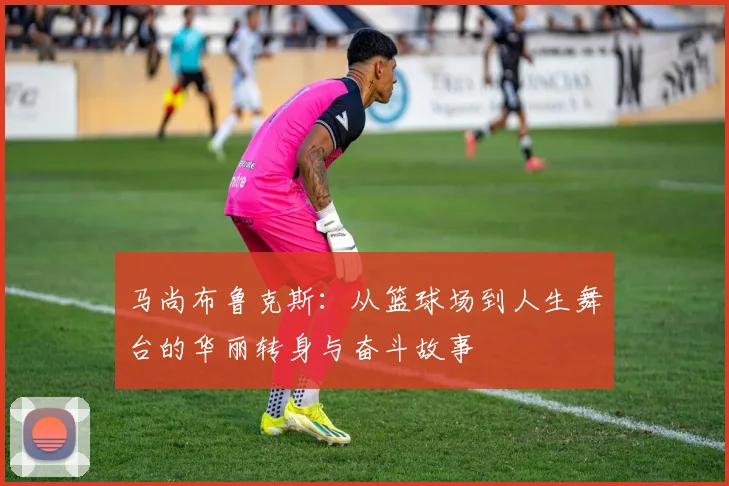 马尚布鲁克斯：从篮球场到人生舞台的华丽转身与奋斗故事