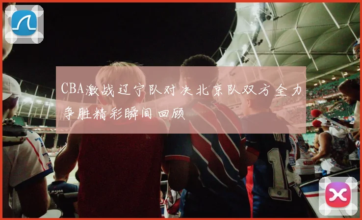 CBA激战辽宁队对决北京队双方全力争胜精彩瞬间回顾