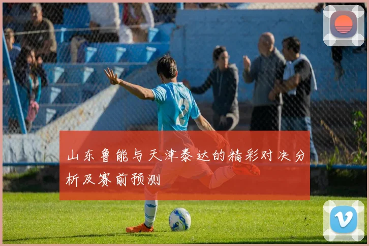 山东鲁能与天津泰达的精彩对决分析及赛前预测
