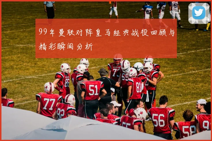 99年曼联对阵皇马经典战役回顾与精彩瞬间分析