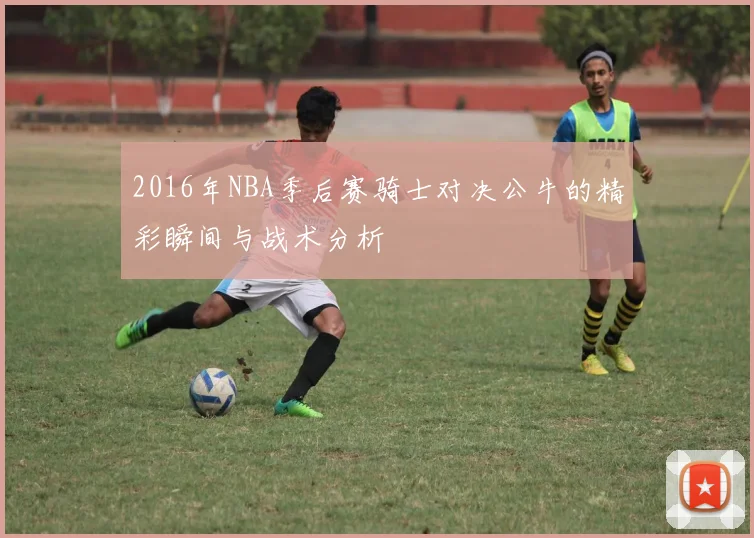 2016年NBA季后赛骑士对决公牛的精彩瞬间与战术分析