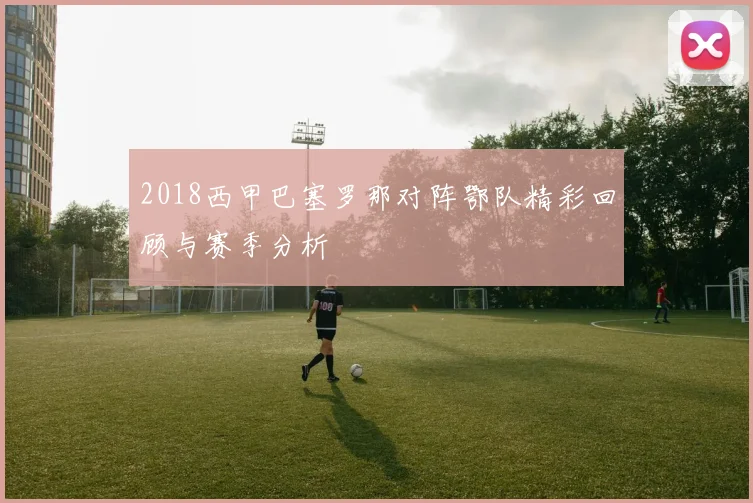 2018西甲巴塞罗那对阵鄂队精彩回顾与赛季分析