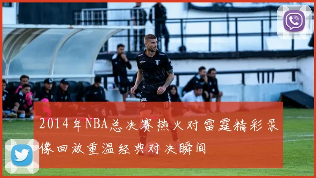 2014年NBA总决赛热火对雷霆精彩录像回放重温经典对决瞬间
