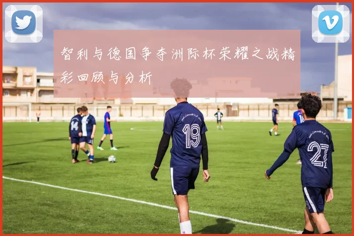 智利与德国争夺洲际杯荣耀之战精彩回顾与分析