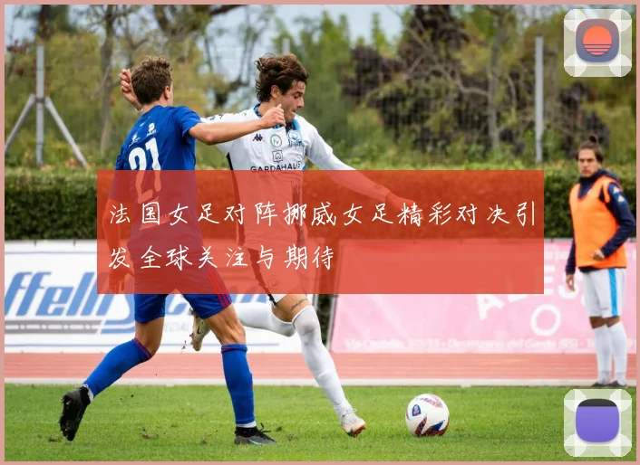法国女足对阵挪威女足精彩对决引发全球关注与期待