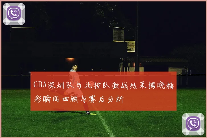 CBA深圳队与北控队激战结果揭晓精彩瞬间回顾与赛后分析