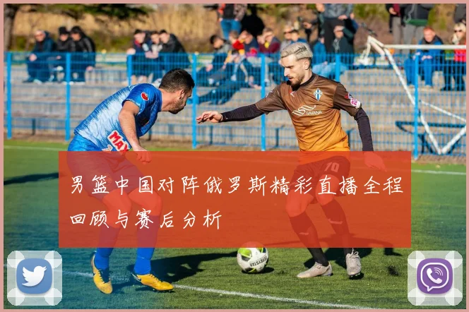 男篮中国对阵俄罗斯精彩直播全程回顾与赛后分析