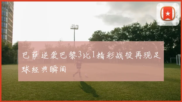 巴萨逆袭巴黎3比1精彩战役再现足球经典瞬间