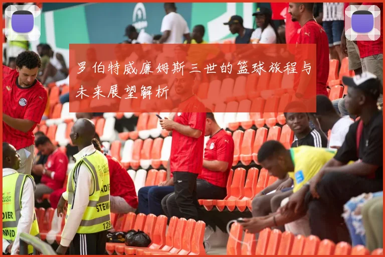 罗伯特威廉姆斯三世的篮球旅程与未来展望解析
