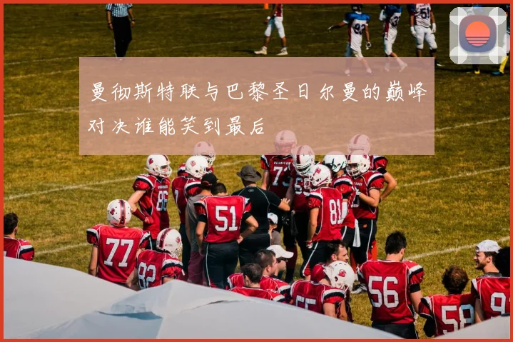 曼彻斯特联与巴黎圣日尔曼的巅峰对决谁能笑到最后