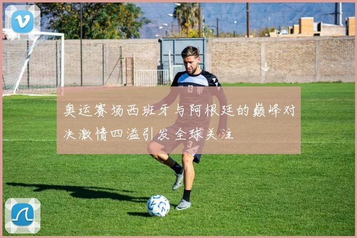 奥运赛场西班牙与阿根廷的巅峰对决激情四溢引发全球关注